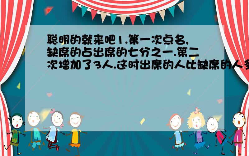 聪明的就来吧1.第一次点名,缺席的占出席的七分之一.第二次增加了3人.这时出席的人比缺席的人多十倍,应有多少人?2.小李