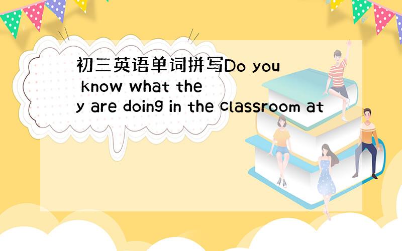 初三英语单词拼写Do you know what they are doing in the classroom at