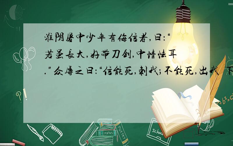 淮阴屠中少年有侮信者,曰：“若虽长大,好带刀剑,中情怯耳.”众辱之曰：“信能死,刺我；不能死,出我袴下.”于是信孰视之,