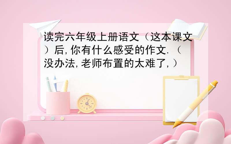 读完六年级上册语文（这本课文）后,你有什么感受的作文.（没办法,老师布置的太难了,）