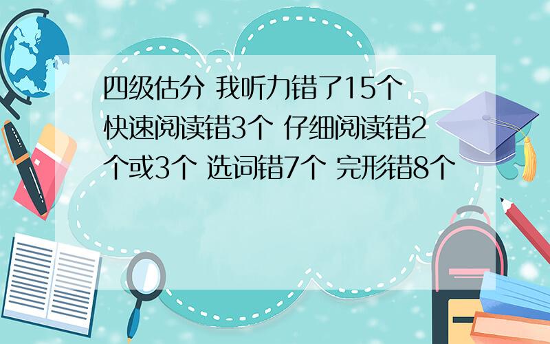 四级估分 我听力错了15个 快速阅读错3个 仔细阅读错2个或3个 选词错7个 完形错8个