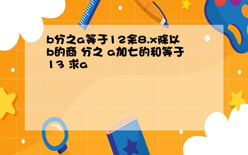 b分之a等于12余8.x除以b的商 分之 a加七的和等于13 求a