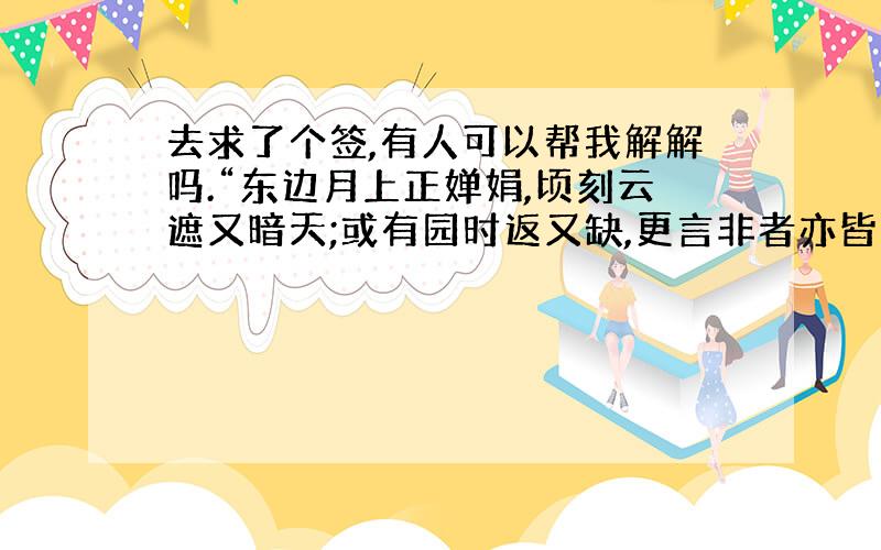 去求了个签,有人可以帮我解解吗.“东边月上正婵娟,顷刻云遮又暗天;或有园时返又缺,更言非者亦皆全”