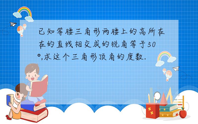 已知等腰三角形两腰上的高所在在的直线相交成的锐角等于50°,求这个三角形顶角的度数.