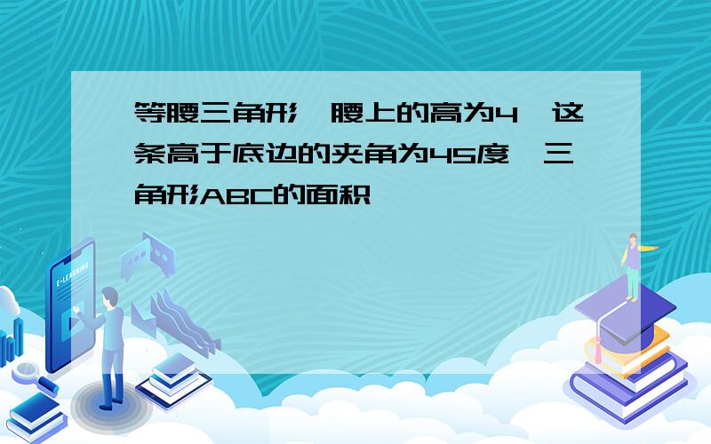 等腰三角形一腰上的高为4,这条高于底边的夹角为45度,三角形ABC的面积