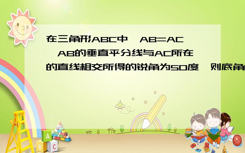 在三角形ABC中,AB=AC,AB的垂直平分线与AC所在的直线相交所得的锐角为50度,则底角B的度数为_________