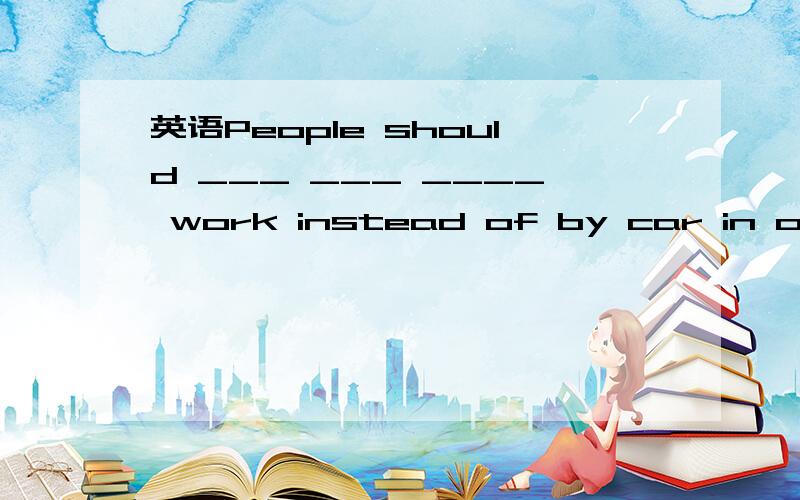 英语People should ___ ___ ____ work instead of by car in order