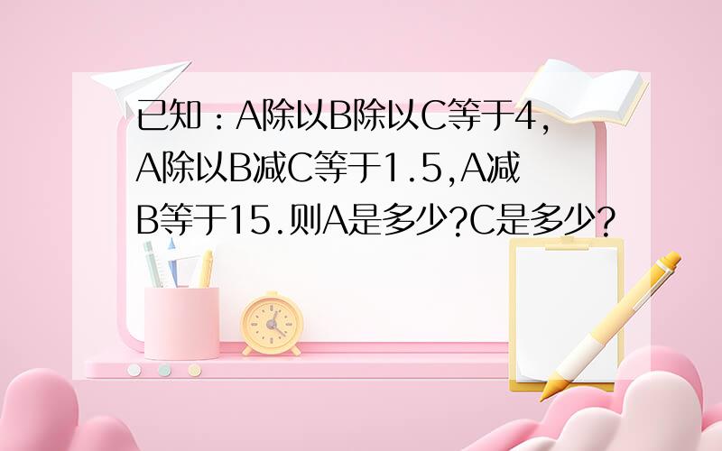 已知：A除以B除以C等于4,A除以B减C等于1.5,A减B等于15.则A是多少?C是多少?