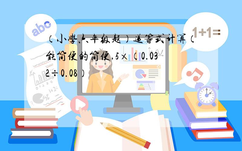 （小学六年级题）递等式计算（能简便的简便,5×（0.032÷0.08）