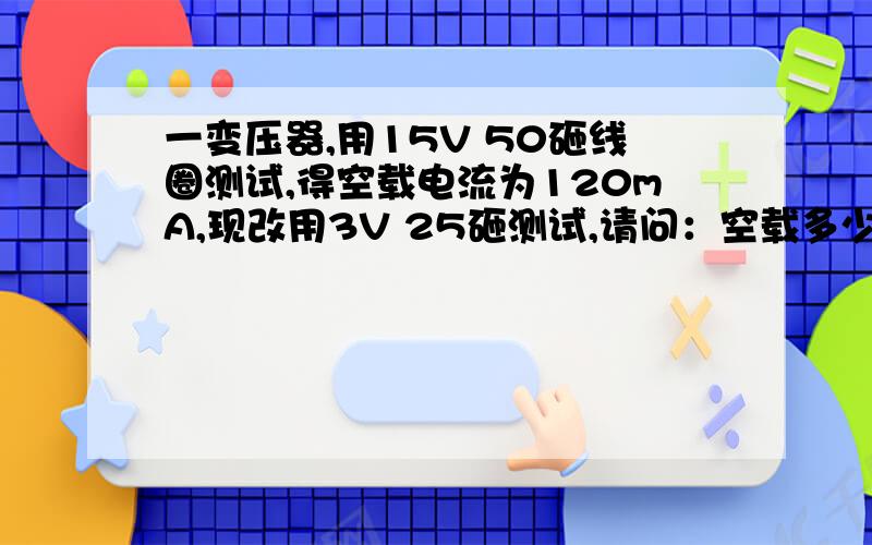 一变压器,用15V 50砸线圈测试,得空载电流为120mA,现改用3V 25砸测试,请问：空载多少?