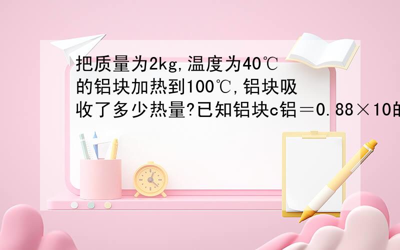 把质量为2kg,温度为40℃的铝块加热到100℃,铝块吸收了多少热量?已知铝块c铝＝0.88×10的3次方J/(kg．℃