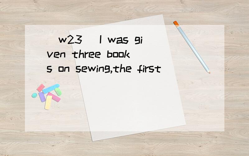 [w23] I was given three books on sewing,the first _______ I