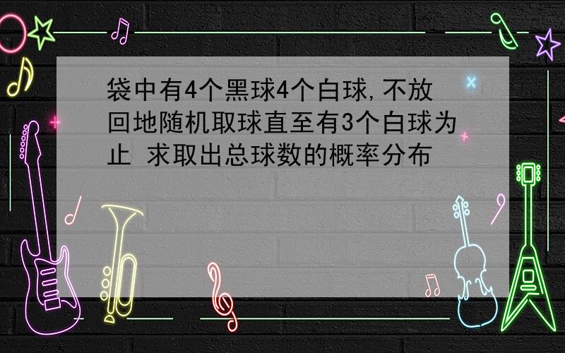 袋中有4个黑球4个白球,不放回地随机取球直至有3个白球为止 求取出总球数的概率分布