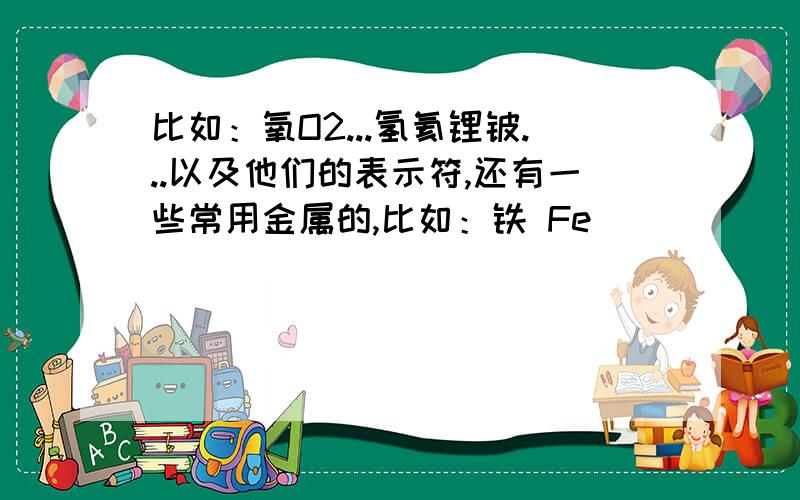 比如：氧O2...氢氦锂铍...以及他们的表示符,还有一些常用金属的,比如：铁 Fe