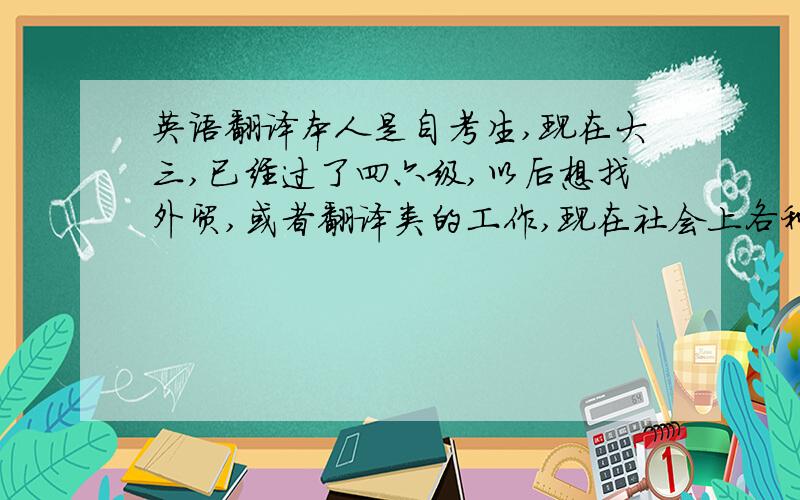 英语翻译本人是自考生,现在大三,已经过了四六级,以后想找外贸,或者翻译类的工作,现在社会上各种各样的证书应接不暇,我想知