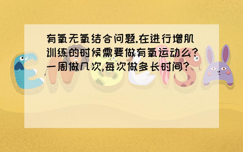 有氧无氧结合问题.在进行增肌训练的时候需要做有氧运动么?一周做几次,每次做多长时间?