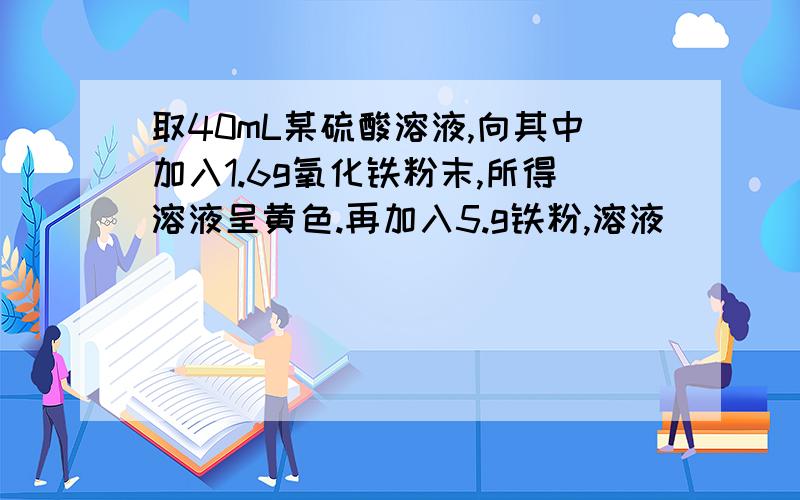 取40mL某硫酸溶液,向其中加入1.6g氧化铁粉末,所得溶液呈黄色.再加入5.g铁粉,溶液