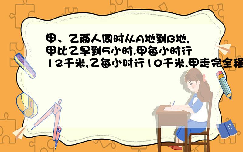 甲、乙两人同时从A地到B地,甲比乙早到5小时.甲每小时行12千米,乙每小时行10千米,甲走完全程要几小时?