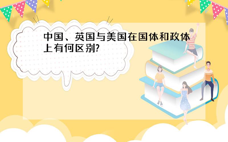 中国、英国与美国在国体和政体上有何区别?