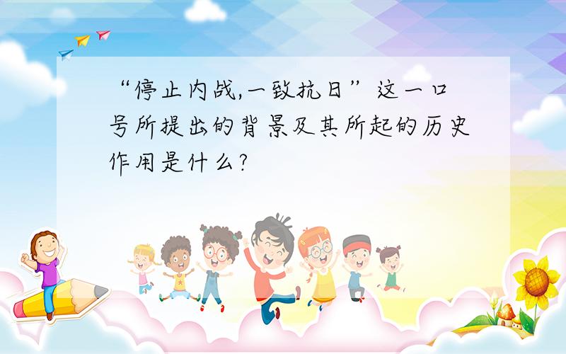 “停止内战,一致抗日”这一口号所提出的背景及其所起的历史作用是什么?