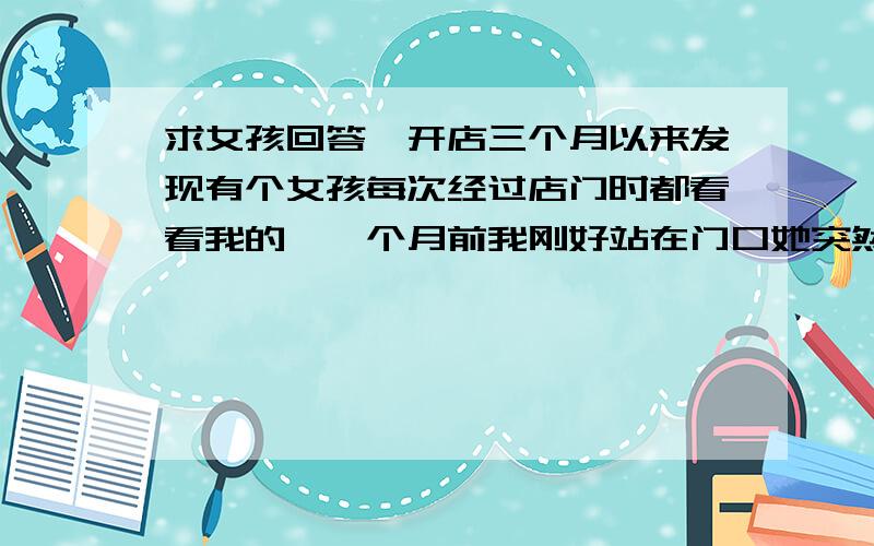 求女孩回答,开店三个月以来发现有个女孩每次经过店门时都看看我的,一个月前我刚好站在门口她突然跟我打招呼,后来又打过几次招