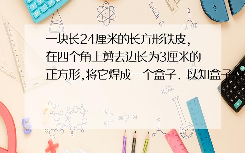 一块长24厘米的长方形铁皮,在四个角上剪去边长为3厘米的正方形,将它焊成一个盒子. 以知盒子的容积是486立