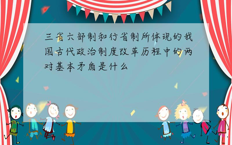 三省六部制和行省制所体现的我国古代政治制度改革历程中的两对基本矛盾是什么