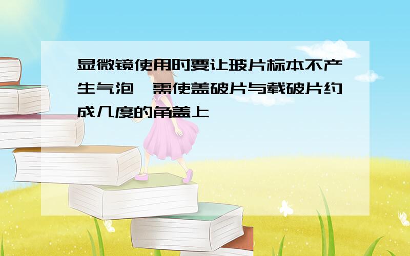 显微镜使用时要让玻片标本不产生气泡,需使盖破片与载破片约成几度的角盖上