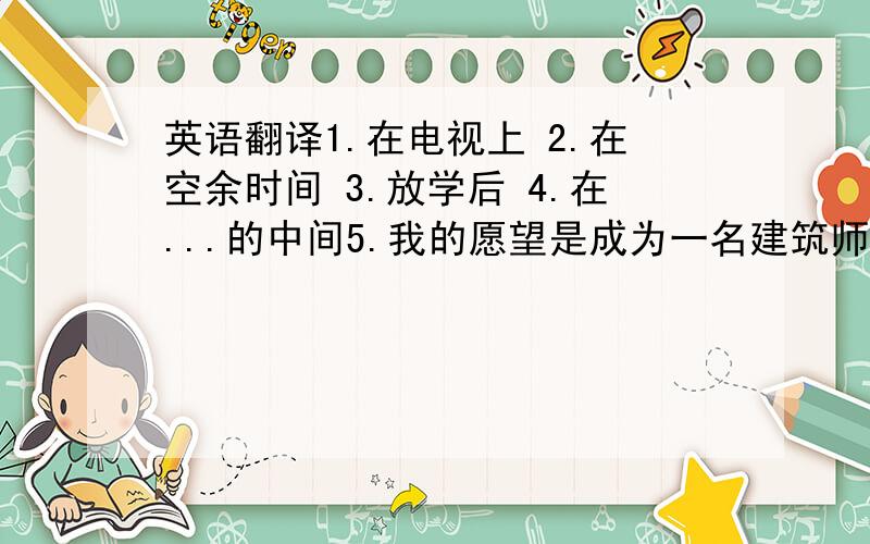 英语翻译1.在电视上 2.在空余时间 3.放学后 4.在...的中间5.我的愿望是成为一名建筑师6.做家庭作业花了我一个