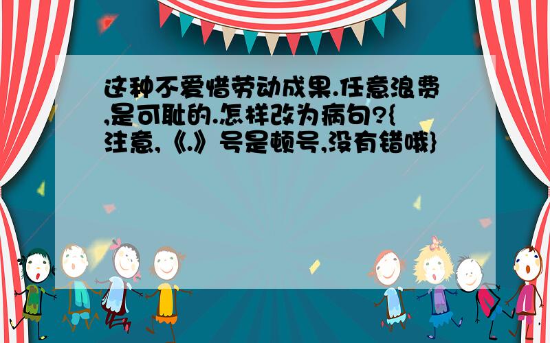 这种不爱惜劳动成果.任意浪费,是可耻的.怎样改为病句?{注意,《.》号是顿号,没有错哦}