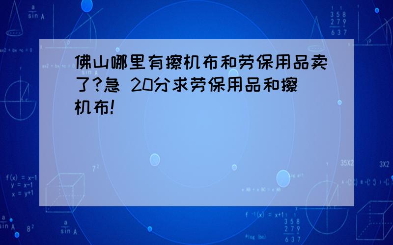 佛山哪里有擦机布和劳保用品卖了?急 20分求劳保用品和擦机布!