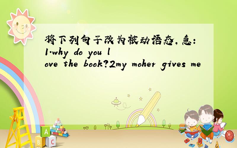 将下列句子改为被动语态,急：1.why do you love the book?2my moher gives me