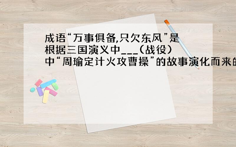 成语“万事俱备,只欠东风”是根据三国演义中___(战役)中“周瑜定计火攻曹操”的故事演化而来的