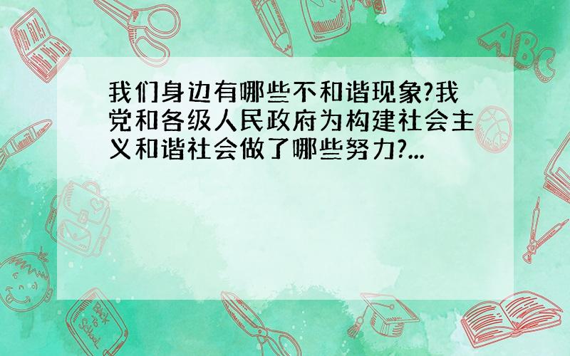 我们身边有哪些不和谐现象?我党和各级人民政府为构建社会主义和谐社会做了哪些努力?...