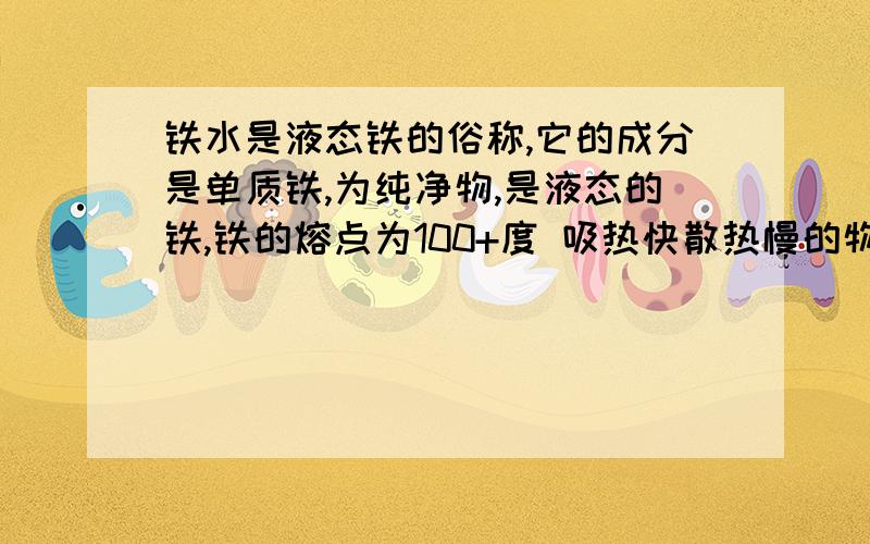 铁水是液态铁的俗称,它的成分是单质铁,为纯净物,是液态的铁,铁的熔点为100+度 吸热快散热慢的物质.用铁水可以浇在一个