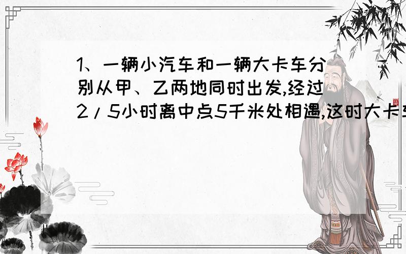 1、一辆小汽车和一辆大卡车分别从甲、乙两地同时出发,经过2/5小时离中点5千米处相遇,这时大卡车已行全程的40%,已知小