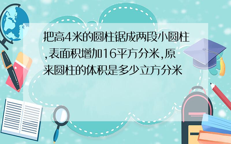 把高4米的圆柱锯成两段小圆柱,表面积增加16平方分米,原来圆柱的体积是多少立方分米