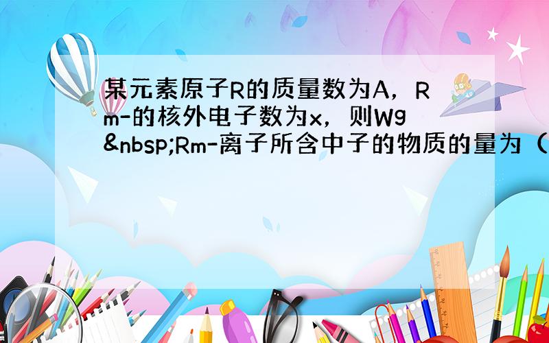 某元素原子R的质量数为A，Rm-的核外电子数为x，则Wg Rm-离子所含中子的物质的量为（　　）