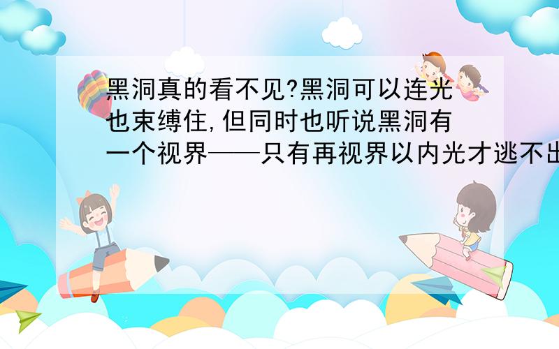 黑洞真的看不见?黑洞可以连光也束缚住,但同时也听说黑洞有一个视界——只有再视界以内光才逃不出来.那么,视界的边缘光是可以