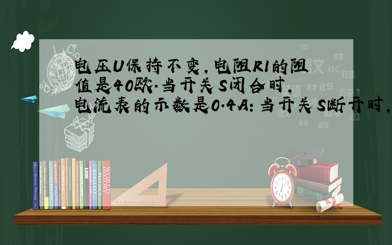 电压U保持不变,电阻R1的阻值是40欧.当开关S闭合时,电流表的示数是0.4A：当开关S断开时,电流表的示数是0.1A,