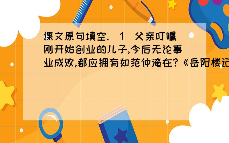 课文原句填空.（1）父亲叮嘱刚开始创业的儿子,今后无论事业成败,都应拥有如范仲淹在?《岳阳楼记》中所说的“▁▁▁▁▁▁▁