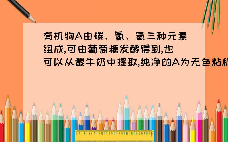 有机物A由碳、氢、氧三种元素组成,可由葡萄糖发酵得到,也可以从酸牛奶中提取,纯净的A为无色粘稠液体,