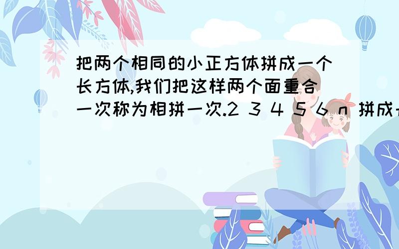 把两个相同的小正方体拼成一个长方体,我们把这样两个面重合一次称为相拼一次.2 3 4 5 6 n 拼成长方体后减少了原来