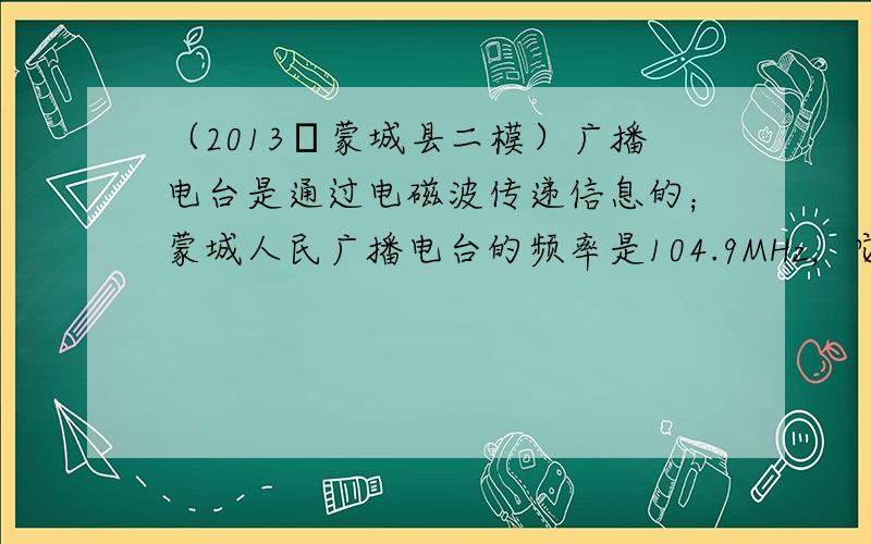 （2013•蒙城县二模）广播电台是通过电磁波传递信息的；蒙城人民广播电台的频率是104.9MHz，它的波长为______