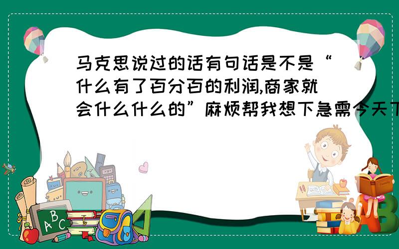 马克思说过的话有句话是不是“什么有了百分百的利润,商家就会什么什么的”麻烦帮我想下急需今天下午要