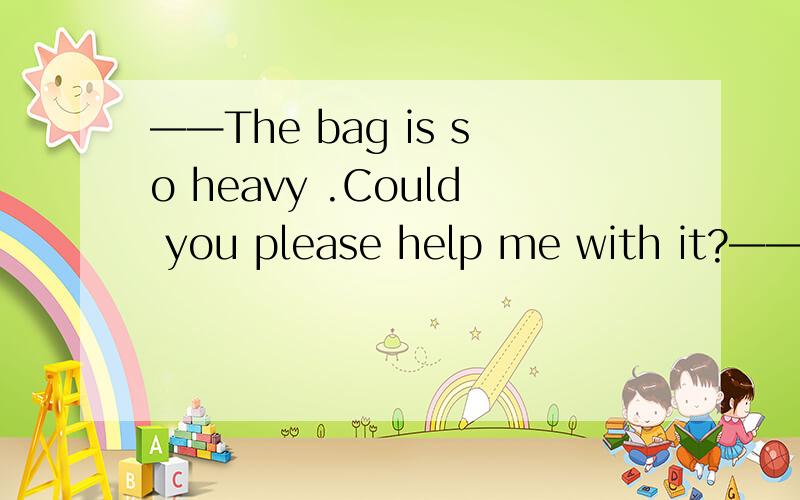 ——The bag is so heavy .Could you please help me with it?——__