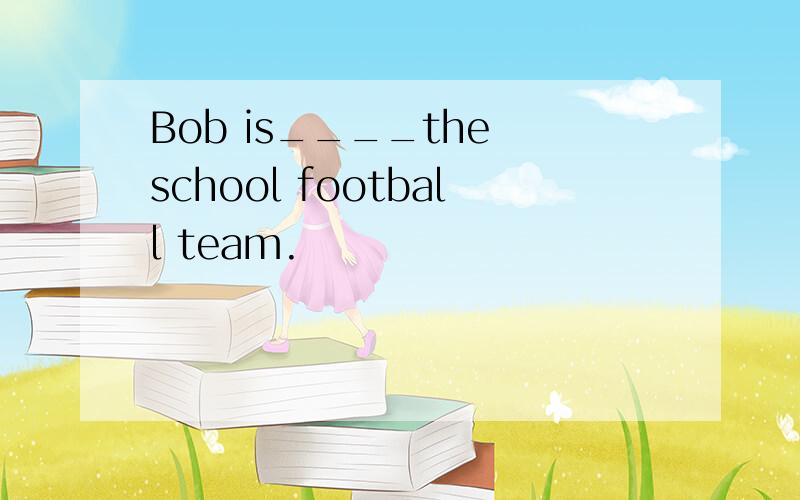 Bob is____the school football team.