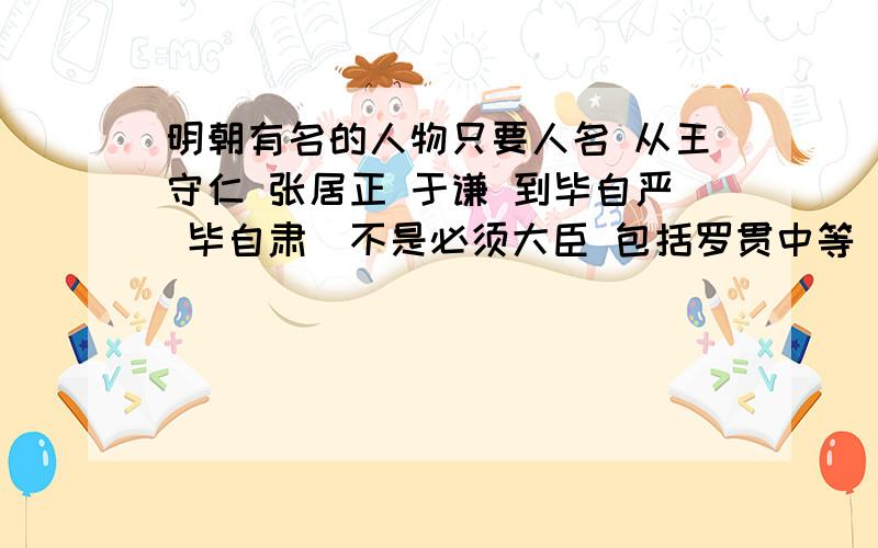 明朝有名的人物只要人名 从王守仁 张居正 于谦 到毕自严 毕自肃（不是必须大臣 包括罗贯中等 ）要做个Mv 3个小时 要