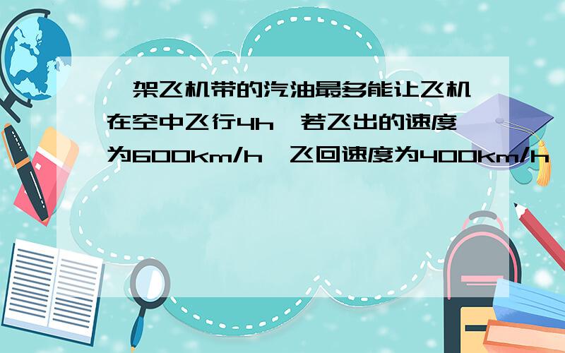 一架飞机带的汽油最多能让飞机在空中飞行4h,若飞出的速度为600km/h,飞回速度为400km/h,则最多能飞多远就应返