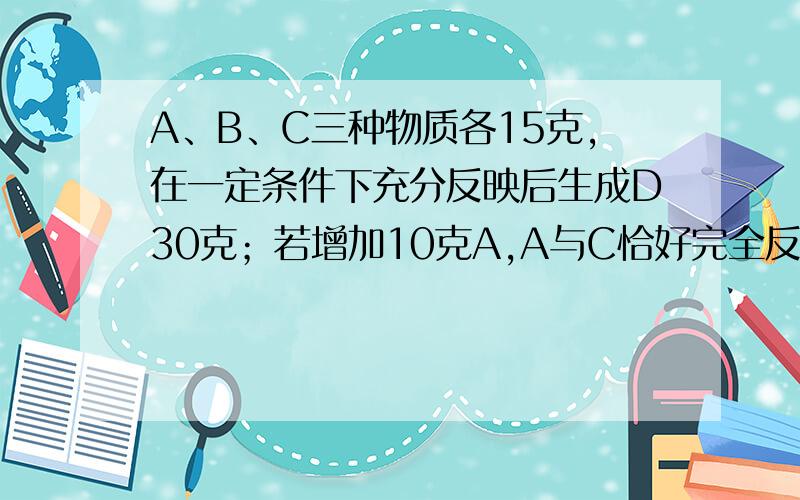 A、B、C三种物质各15克,在一定条件下充分反映后生成D30克；若增加10克A,A与C恰好完全反应,则参加反应的B与C的